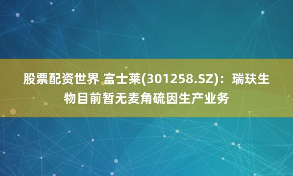 股票配资世界 富士莱(301258.SZ)：瑞玞生物目前暂无麦角硫因生产业务