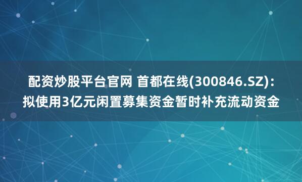 配资炒股平台官网 首都在线(300846.SZ)：拟使用3亿元闲置募集资金暂时补充流动资金