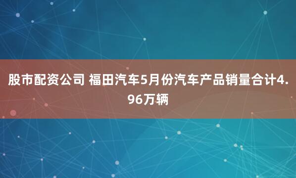 股市配资公司 福田汽车5月份汽车产品销量合计4.96万辆