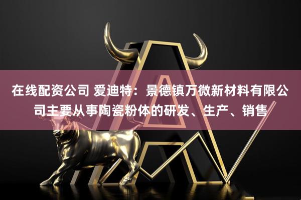 在线配资公司 爱迪特：景德镇万微新材料有限公司主要从事陶瓷粉体的研发、生产、销售