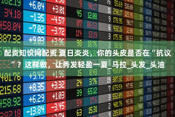 配资知识网配资 夏日炎炎，你的头皮是否在“抗议”？这样做，让秀发轻盈一夏_马拉_头发_头油