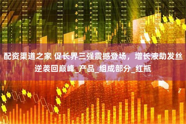 配资渠道之家 促长界三强震撼登场，增长液助发丝逆袭回巅峰_产品_组成部分_红瓶