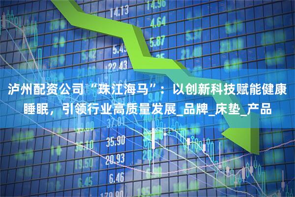 泸州配资公司 “珠江海马”：以创新科技赋能健康睡眠，引领行业高质量发展_品牌_床垫_产品