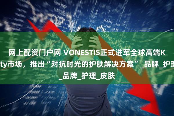 网上配资门户网 VONESTIS正式进军全球高端K-Beauty市场，推出“对抗时光的护肤解决方案”_品牌_护理_皮肤