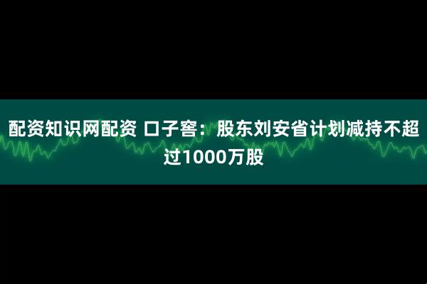 配资知识网配资 口子窖：股东刘安省计划减持不超过1000万股