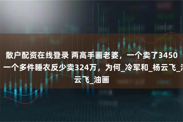 散户配资在线登录 两高手画老婆，一个卖了3450万，一个多件睡衣反少卖324万，为何_冷军和_杨云飞_油画