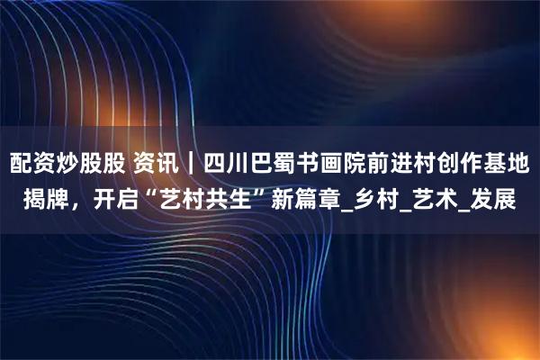 配资炒股股 资讯｜四川巴蜀书画院前进村创作基地揭牌，开启“艺村共生”新篇章_乡村_艺术_发展