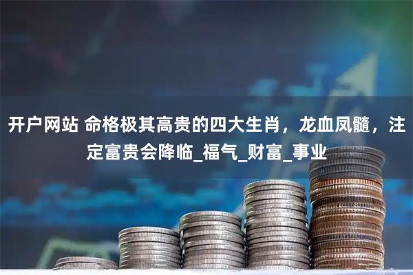 开户网站 命格极其高贵的四大生肖，龙血凤髓，注定富贵会降临_福气_财富_事业