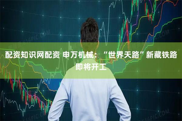 配资知识网配资 申万机械：“世界天路”新藏铁路即将开工