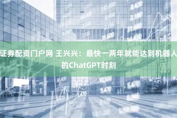 证券配资门户网 王兴兴：最快一两年就能达到机器人的ChatGPT时刻