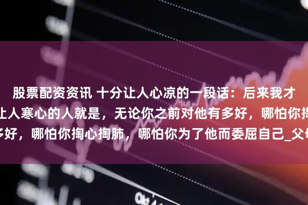 股票配资资讯 十分让人心凉的一段话：后来我才知道，这个世界上，最让人寒心的人就是，无论你之前对他有多好，哪怕你掏心掏肺，哪怕你为了他而委屈自己_父母_生活_朋友