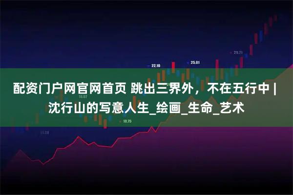 配资门户网官网首页 跳出三界外，不在五行中 | 沈行山的写意人生_绘画_生命_艺术