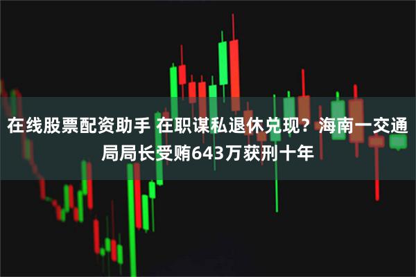 在线股票配资助手 在职谋私退休兑现？海南一交通局局长受贿643万获刑十年
