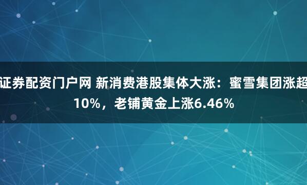 证券配资门户网 新消费港股集体大涨：蜜雪集团涨超10%，老铺黄金上涨6.46%
