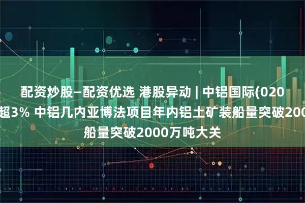 配资炒股—配资优选 港股异动 | 中铝国际(02068)午前涨超3% 中铝几内亚博法项目年内铝土矿装船量突破2000万吨大关