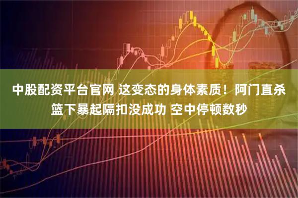 中股配资平台官网 这变态的身体素质！阿门直杀篮下暴起隔扣没成功 空中停顿数秒