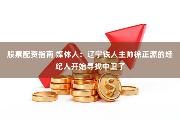 股票配资指南 媒体人：辽宁铁人主帅徐正源的经纪人开始寻找中卫了