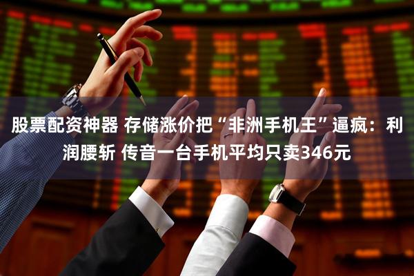 股票配资神器 存储涨价把“非洲手机王”逼疯：利润腰斩 传音一台手机平均只卖346元