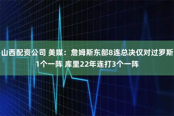 山西配资公司 美媒：詹姆斯东部8连总决仅对过罗斯1个一阵 库里22年连打3个一阵