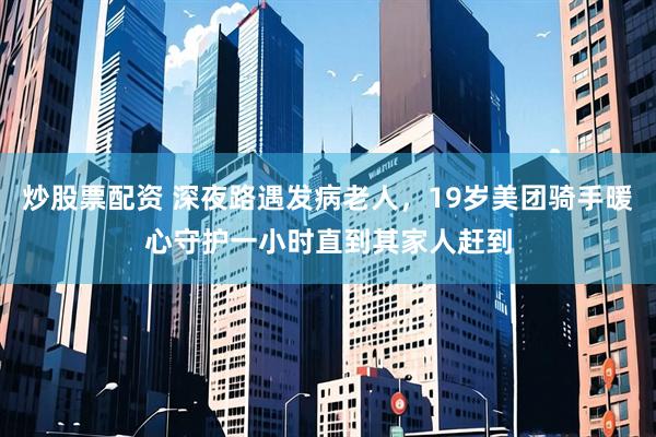 炒股票配资 深夜路遇发病老人，19岁美团骑手暖心守护一小时直到其家人赶到