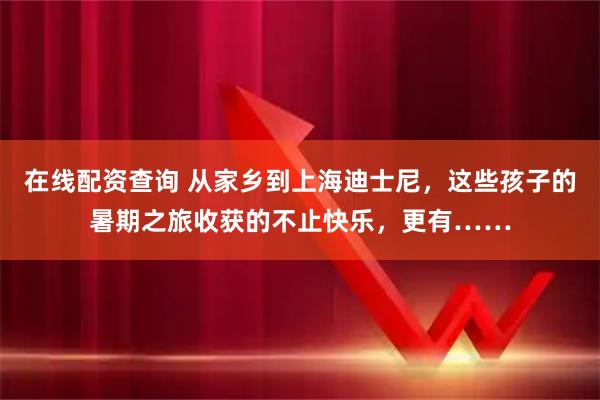 在线配资查询 从家乡到上海迪士尼，这些孩子的暑期之旅收获的不止快乐，更有……